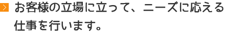 お客様の立場に立って、ニーズに応える仕事を行います。