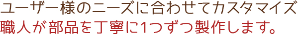 ユーザー様のニーズに合わせてカスタマイズ職人が部品を丁寧に1つずつ製作します。