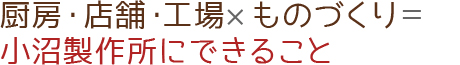 厨房・店舗・工場×ものづくり＝小沼製作所にできること