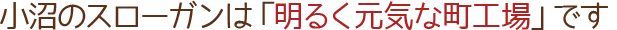 小沼のスローガンは「明るく元気な町工場」です
