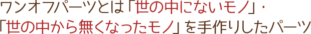 ワンオフパーツとは「世の中にないモノ」・「世の中から無くなったモノ」を手作りしたパーツ