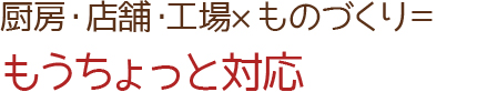 厨房・店舗・工場×ものづくり＝もうちょっと対応