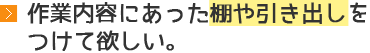 作業内容にあった棚や引き出しをつけて欲しい。