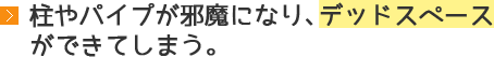 柱やパイプが邪魔になり、デッドスペースができてしまう。